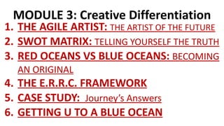 MODULE 3: Creative Differentiation
1. THE AGILE ARTIST: THE ARTIST OF THE FUTURE
2. SWOT MATRIX: TELLING YOURSELF THE TRUTH
3. RED OCEANS VS BLUE OCEANS: BECOMING
AN ORIGINAL
4. THE E.R.R.C. FRAMEWORK
5. CASE STUDY: Journey’s Answers
6. GETTING U TO A BLUE OCEAN
 