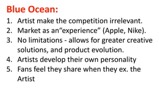 Blue Ocean:
1. Artist make the competition irrelevant.
2. Market as an“experience” (Apple, Nike).
3. No limitations - allows for greater creative
solutions, and product evolution.
4. Artists develop their own personality
5. Fans feel they share when they ex. the
Artist
 
