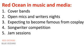 Red Ocean in music and media:
1. Cover bands
2. Open mics and writers nights
3. Expecting to become famous from cosplay
4. Songwriter competition
5. Jam sessions
RED OCEANS
BLUE OCEANS
 