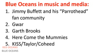 Blue Oceans in music and media:
1. Jimmy Buffett and his “Parrothead”
fan community
2. Gwar
3. Garth Brooks
4. Here Come the Mummies
5. KISS/Taylor/Coheed
RED OCEANS
BLUE OCEANS
 