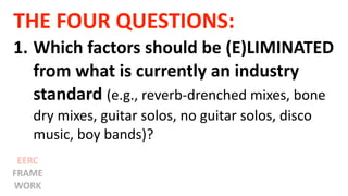 THE FOUR QUESTIONS:
1. Which factors should be (E)LIMINATED
from what is currently an industry
standard (e.g., reverb-drenched mixes, bone
dry mixes, guitar solos, no guitar solos, disco
music, boy bands)?
EERC
FRAME
WORK
 