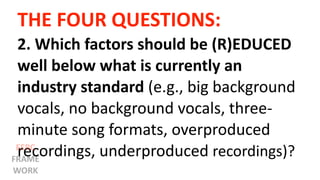 THE FOUR QUESTIONS:
2. Which factors should be (R)EDUCED
well below what is currently an
industry standard (e.g., big background
vocals, no background vocals, three-
minute song formats, overproduced
recordings, underproduced recordings)?EERC
FRAME
WORK
 
