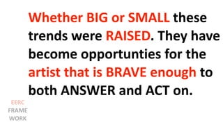 Whether BIG or SMALL these
trends were RAISED. They have
become opportunties for the
artist that is BRAVE enough to
both ANSWER and ACT on.
EERC
FRAME
WORK
 