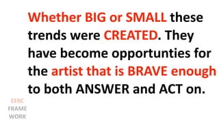 Whether BIG or SMALL these
trends were CREATED. They
have become opportunties for
the artist that is BRAVE enough
to both ANSWER and ACT on.
EERC
FRAME
WORK
 