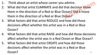 1. Think about an artist whose career you admire.
2. What did that artist ELIMINATE and did that decision move
them in the direction of a Red or Blue Ocean? Did it move
them in the direction of a Red or Blue Ocean?
3. What factors did that artist REDUCE and how did those
decisions affect whether the artist was in a Red or Blue
Ocean?
4. What factors did that artist RAISE and how did those decisions
affect whether the artist was in a Red Ocean or Blue Ocean?
5. What factors did that artist CREATE and how did those
decisions affect whether the artist was in a Red or Blue
Ocean?
Action Item
89
 