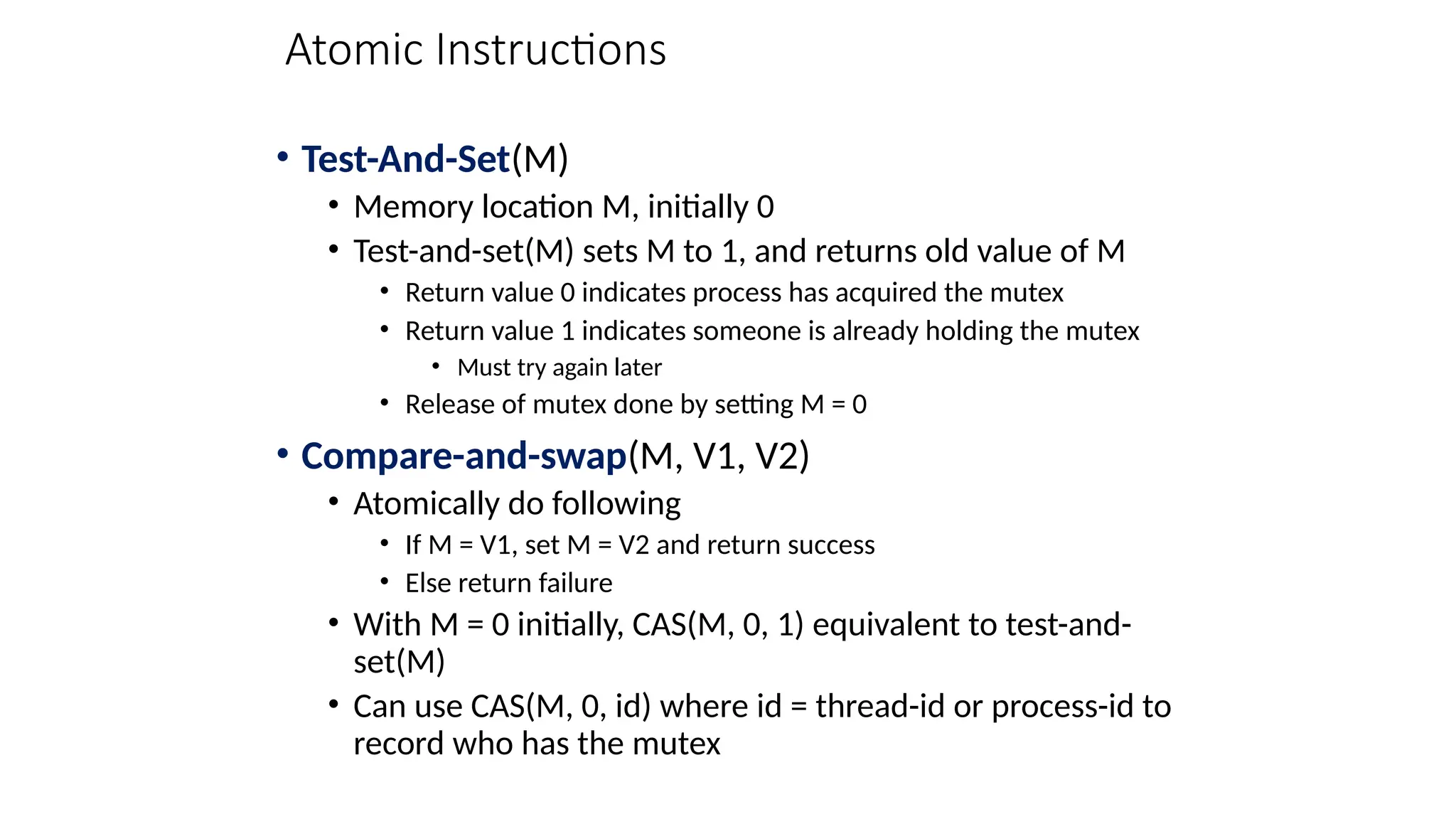 Atomic Instructions
• Test-And-Set(M)
• Memory location M, initially 0
• Test-and-set(M) sets M to 1, and returns old value of M
• Return value 0 indicates process has acquired the mutex
• Return value 1 indicates someone is already holding the mutex
• Must try again later
• Release of mutex done by setting M = 0
• Compare-and-swap(M, V1, V2)
• Atomically do following
• If M = V1, set M = V2 and return success
• Else return failure
• With M = 0 initially, CAS(M, 0, 1) equivalent to test-and-
set(M)
• Can use CAS(M, 0, id) where id = thread-id or process-id to
record who has the mutex
 