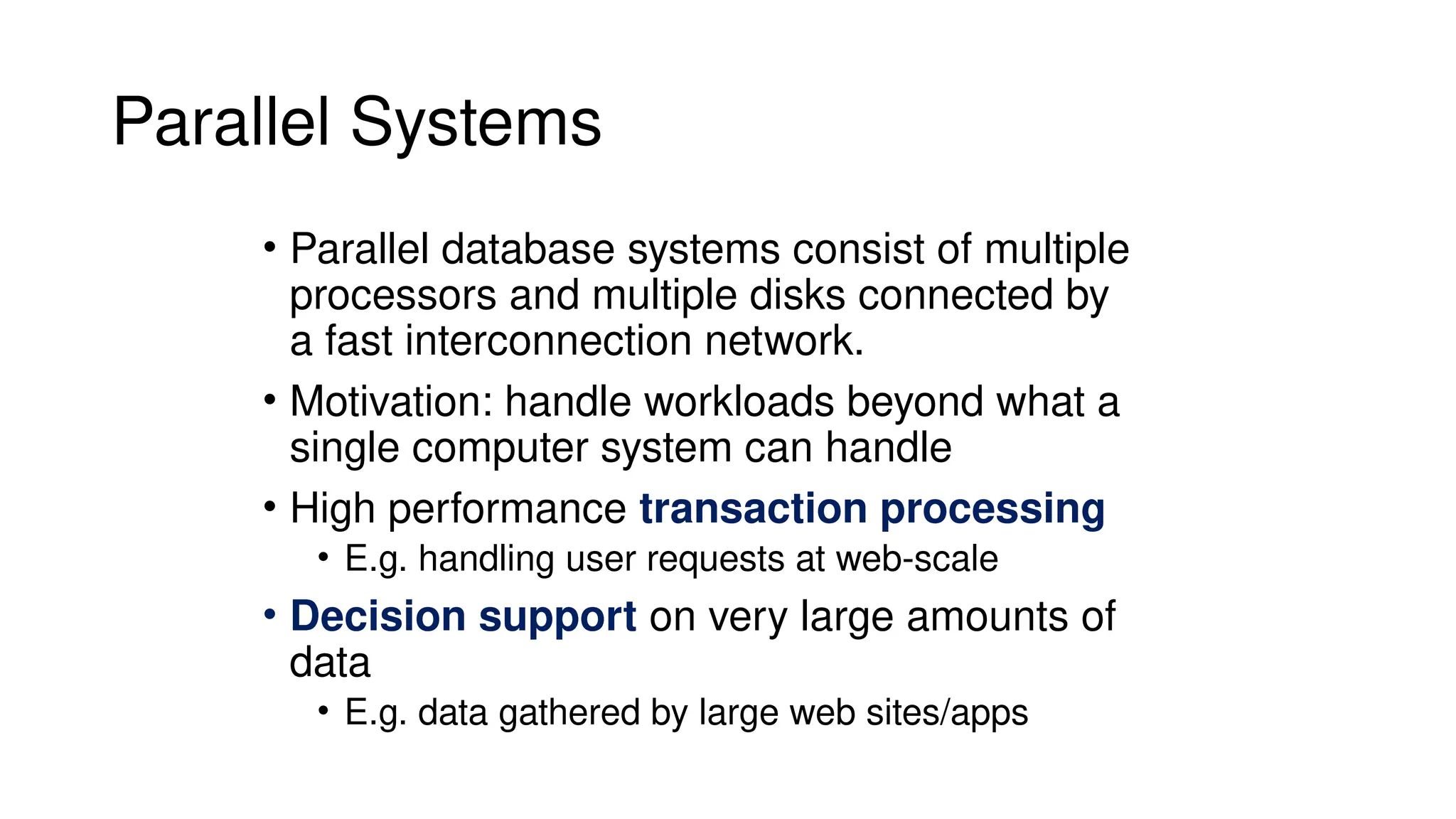 Parallel Systems
• Parallel database systems consist of multiple
processors and multiple disks connected by
a fast interconnection network.
• Motivation: handle workloads beyond what a
single computer system can handle
• High performance transaction processing
• E.g. handling user requests at web-scale
• Decision support on very large amounts of
data
• E.g. data gathered by large web sites/apps
 