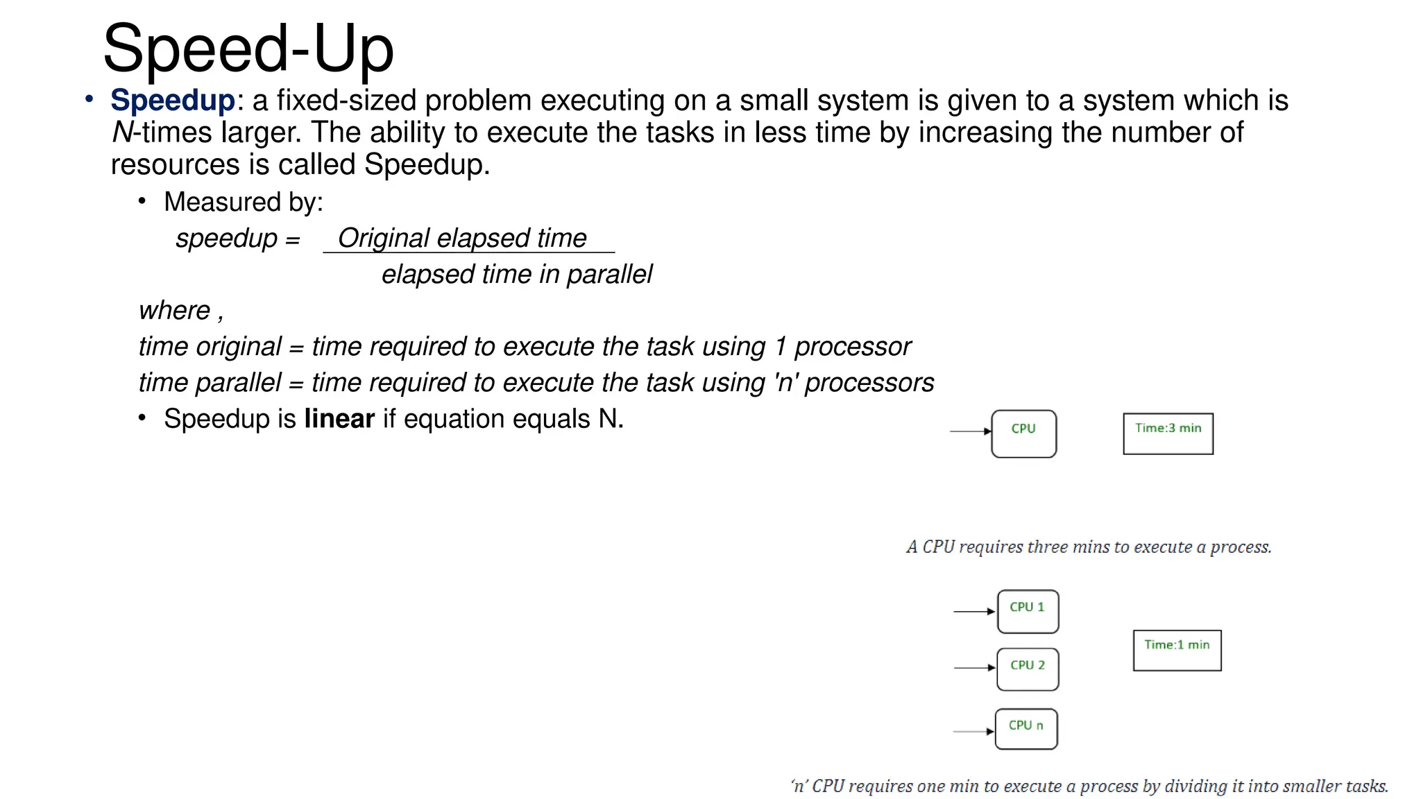 Speed-Up
• Speedup: a fixed-sized problem executing on a small system is given to a system which is
N-times larger. The ability to execute the tasks in less time by increasing the number of
resources is called Speedup.
• Measured by:
speedup = Original elapsed time
elapsed time in parallel
where ,
time original = time required to execute the task using 1 processor
time parallel = time required to execute the task using 'n' processors
• Speedup is linear if equation equals N.
 