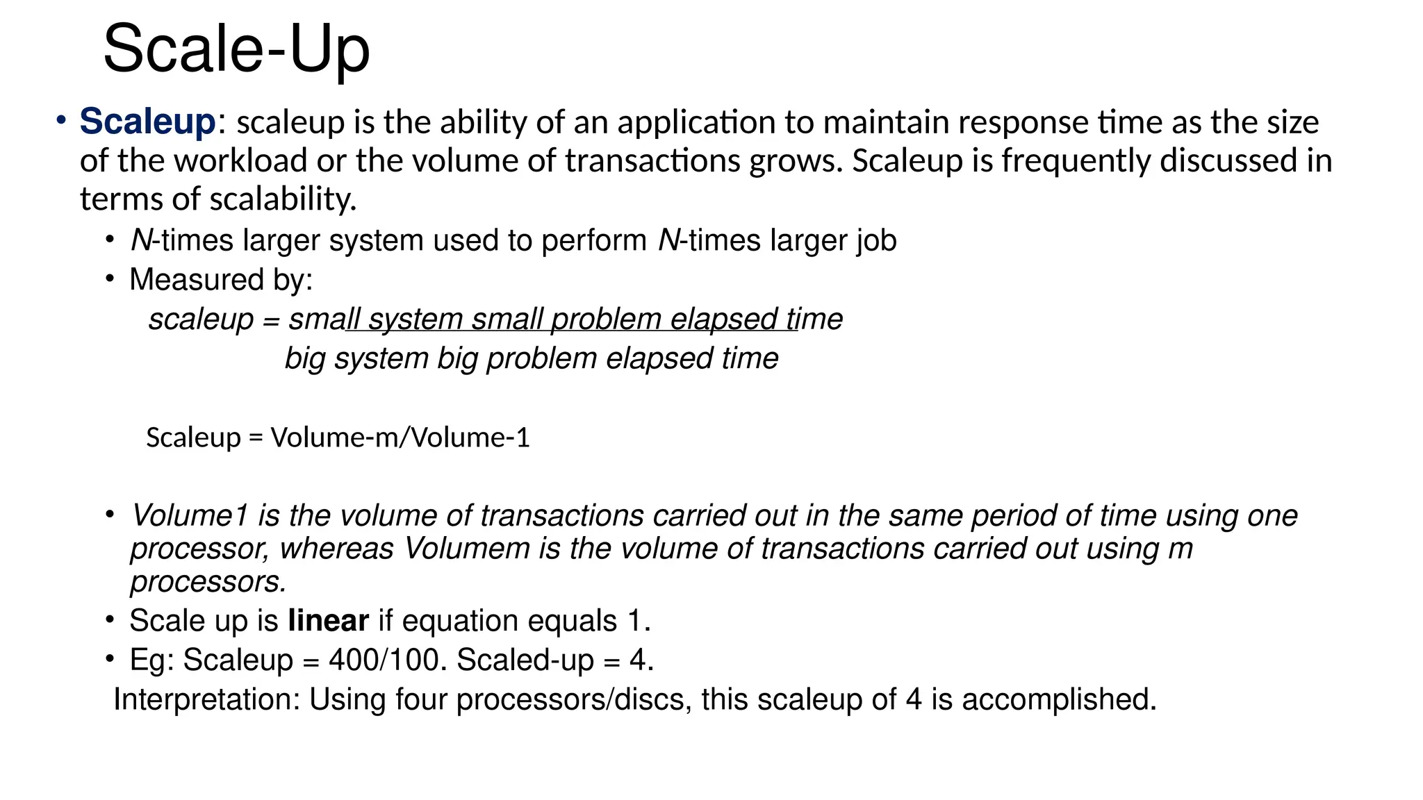 Scale-Up
• Scaleup: scaleup is the ability of an application to maintain response time as the size
of the workload or the volume of transactions grows. Scaleup is frequently discussed in
terms of scalability.
• N-times larger system used to perform N-times larger job
• Measured by:
scaleup = small system small problem elapsed time
big system big problem elapsed time
Scaleup = Volume-m/Volume-1
• Volume1 is the volume of transactions carried out in the same period of time using one
processor, whereas Volumem is the volume of transactions carried out using m
processors.
• Scale up is linear if equation equals 1.
• Eg: Scaleup = 400/100. Scaled-up = 4.
Interpretation: Using four processors/discs, this scaleup of 4 is accomplished.
 