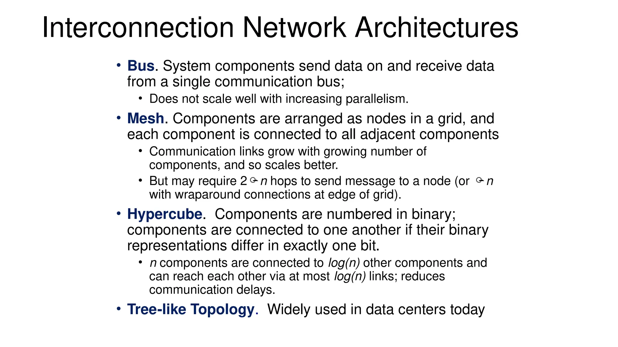 Interconnection Network Architectures
• Bus. System components send data on and receive data
from a single communication bus;
• Does not scale well with increasing parallelism.
• Mesh. Components are arranged as nodes in a grid, and
each component is connected to all adjacent components
• Communication links grow with growing number of
components, and so scales better.
• But may require 2n hops to send message to a node (or n
with wraparound connections at edge of grid).
• Hypercube. Components are numbered in binary;
components are connected to one another if their binary
representations differ in exactly one bit.
• n components are connected to log(n) other components and
can reach each other via at most log(n) links; reduces
communication delays.
• Tree-like Topology. Widely used in data centers today
 