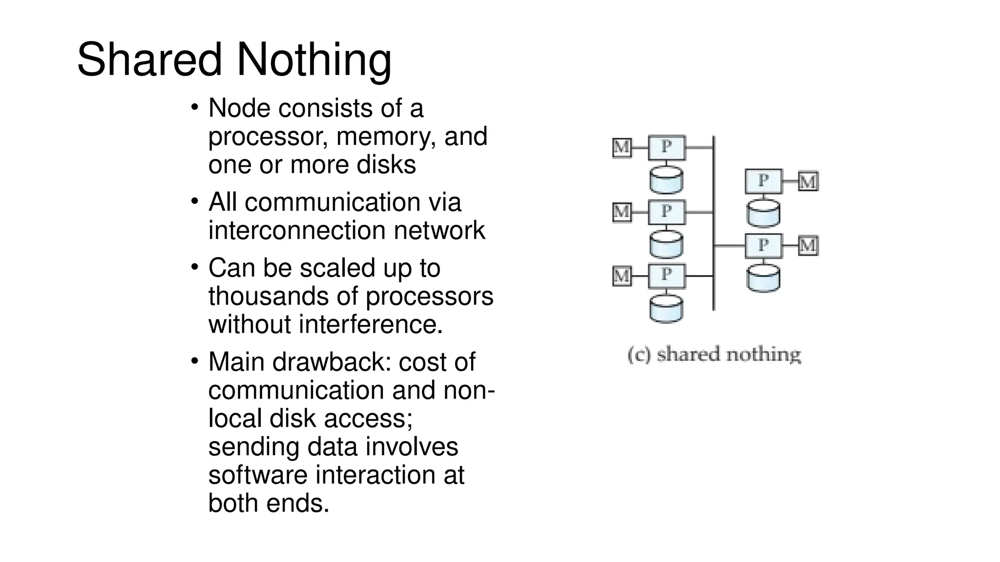 Shared Nothing
• Node consists of a
processor, memory, and
one or more disks
• All communication via
interconnection network
• Can be scaled up to
thousands of processors
without interference.
• Main drawback: cost of
communication and non-
local disk access;
sending data involves
software interaction at
both ends.
 