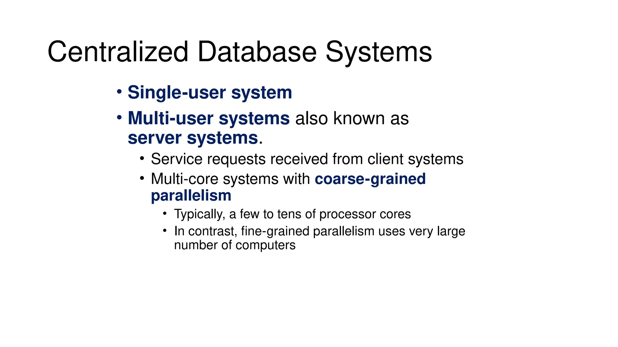Centralized Database Systems
• Single-user system
• Multi-user systems also known as
server systems.
• Service requests received from client systems
• Multi-core systems with coarse-grained
parallelism
• Typically, a few to tens of processor cores
• In contrast, fine-grained parallelism uses very large
number of computers
 