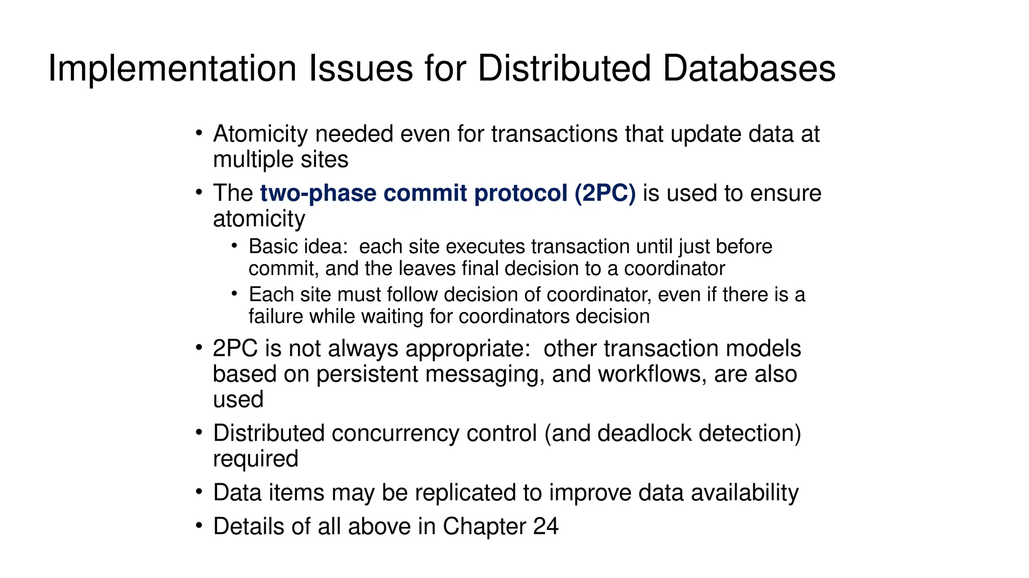 Implementation Issues for Distributed Databases
• Atomicity needed even for transactions that update data at
multiple sites
• The two-phase commit protocol (2PC) is used to ensure
atomicity
• Basic idea: each site executes transaction until just before
commit, and the leaves final decision to a coordinator
• Each site must follow decision of coordinator, even if there is a
failure while waiting for coordinators decision
• 2PC is not always appropriate: other transaction models
based on persistent messaging, and workflows, are also
used
• Distributed concurrency control (and deadlock detection)
required
• Data items may be replicated to improve data availability
• Details of all above in Chapter 24
 