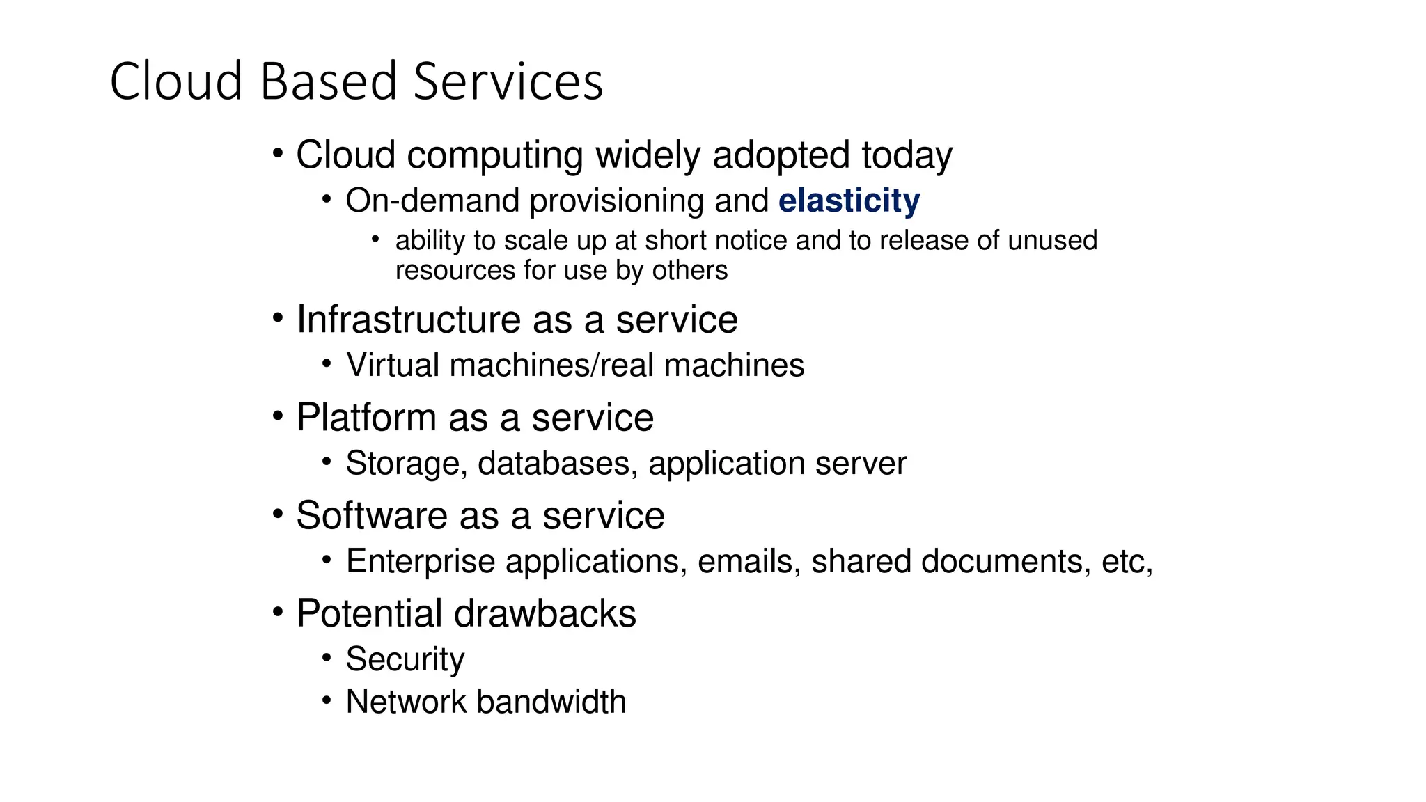 Cloud Based Services
• Cloud computing widely adopted today
• On-demand provisioning and elasticity
• ability to scale up at short notice and to release of unused
resources for use by others
• Infrastructure as a service
• Virtual machines/real machines
• Platform as a service
• Storage, databases, application server
• Software as a service
• Enterprise applications, emails, shared documents, etc,
• Potential drawbacks
• Security
• Network bandwidth
 