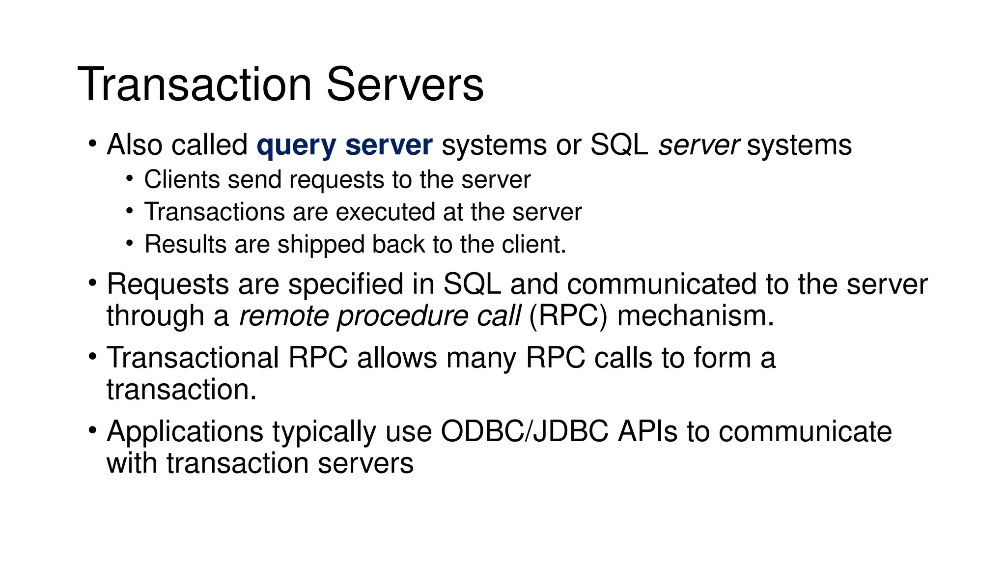 Transaction Servers
• Also called query server systems or SQL server systems
• Clients send requests to the server
• Transactions are executed at the server
• Results are shipped back to the client.
• Requests are specified in SQL and communicated to the server
through a remote procedure call (RPC) mechanism.
• Transactional RPC allows many RPC calls to form a
transaction.
• Applications typically use ODBC/JDBC APIs to communicate
with transaction servers
 