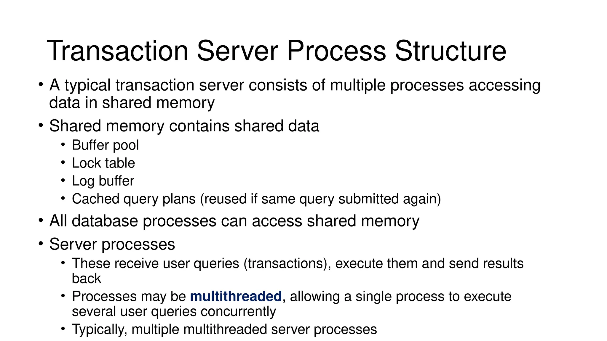 Transaction Server Process Structure
• A typical transaction server consists of multiple processes accessing
data in shared memory
• Shared memory contains shared data
• Buffer pool
• Lock table
• Log buffer
• Cached query plans (reused if same query submitted again)
• All database processes can access shared memory
• Server processes
• These receive user queries (transactions), execute them and send results
back
• Processes may be multithreaded, allowing a single process to execute
several user queries concurrently
• Typically, multiple multithreaded server processes
 