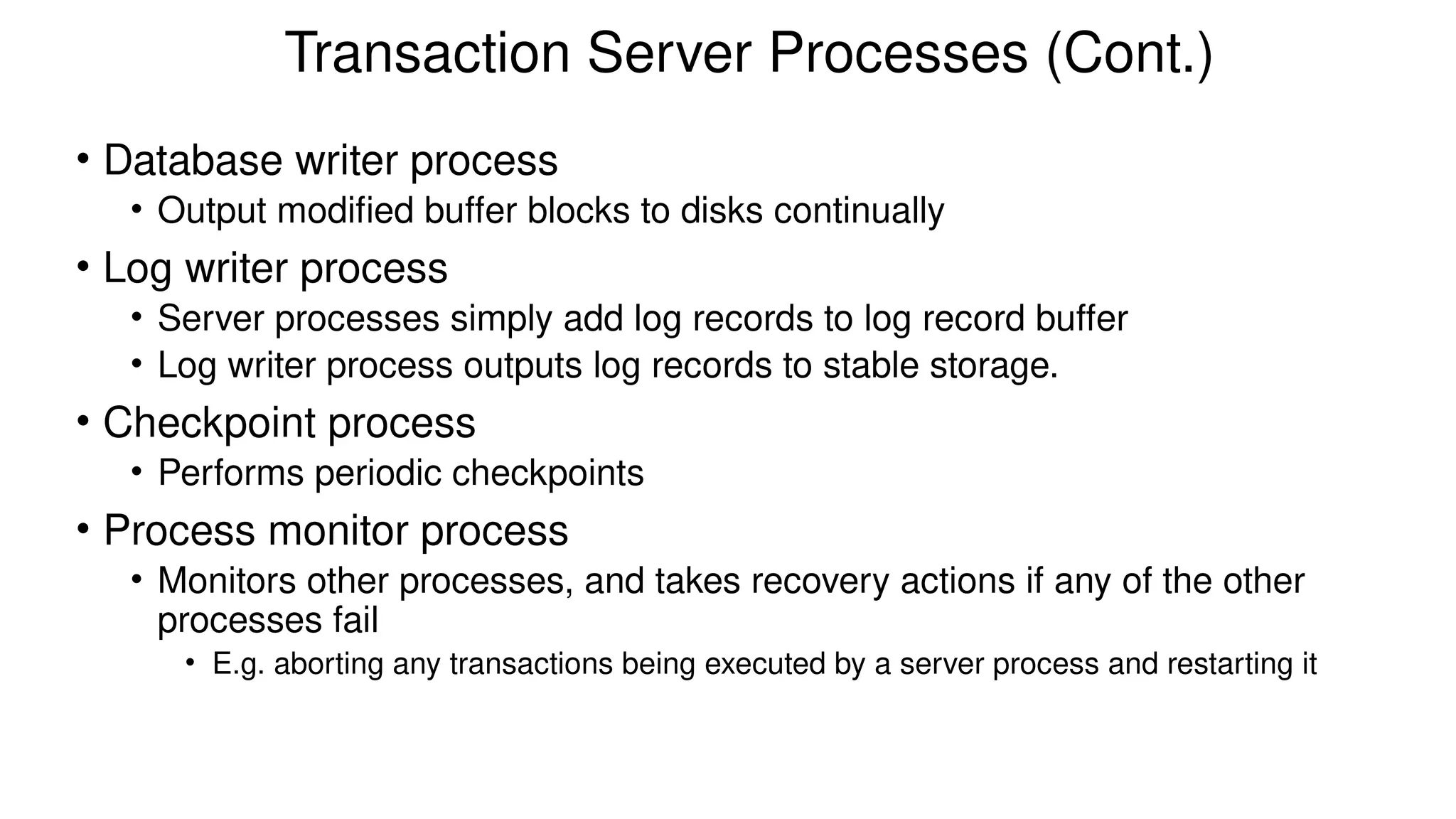 Transaction Server Processes (Cont.)
• Database writer process
• Output modified buffer blocks to disks continually
• Log writer process
• Server processes simply add log records to log record buffer
• Log writer process outputs log records to stable storage.
• Checkpoint process
• Performs periodic checkpoints
• Process monitor process
• Monitors other processes, and takes recovery actions if any of the other
processes fail
• E.g. aborting any transactions being executed by a server process and restarting it
 