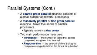 Parallel Systems (Cont.)
• A coarse-grain parallel machine consists of
a small number of powerful processors
• A massively parallel or fine grain parallel
machine utilizes thousands of smaller
processors.
• Typically hosted in a data center
• Two main performance measures:
• Throughput --- the number of tasks that can be
completed in a given time interval
• Response time --- the amount of time it takes to
complete a single task from the time it is submitted
 