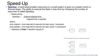 Speed-Up
• Speedup: a fixed-sized problem executing on a small system is given to a system which is
N-times larger. The ability to execute the tasks in less time by increasing the number of
resources is called Speedup.
• Measured by:
speedup = Original elapsed time
elapsed time in parallel
where ,
time original = time required to execute the task using 1 processor
time parallel = time required to execute the task using 'n' processors
• Speedup is linear if equation equals N.
 
