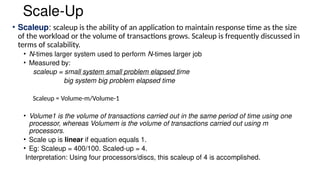 Scale-Up
• Scaleup: scaleup is the ability of an application to maintain response time as the size
of the workload or the volume of transactions grows. Scaleup is frequently discussed in
terms of scalability.
• N-times larger system used to perform N-times larger job
• Measured by:
scaleup = small system small problem elapsed time
big system big problem elapsed time
Scaleup = Volume-m/Volume-1
• Volume1 is the volume of transactions carried out in the same period of time using one
processor, whereas Volumem is the volume of transactions carried out using m
processors.
• Scale up is linear if equation equals 1.
• Eg: Scaleup = 400/100. Scaled-up = 4.
Interpretation: Using four processors/discs, this scaleup of 4 is accomplished.
 