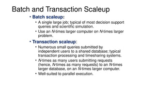 Batch and Transaction Scaleup
• Batch scaleup:
• A single large job; typical of most decision support
queries and scientific simulation.
• Use an N-times larger computer on N-times larger
problem.
• Transaction scaleup:
• Numerous small queries submitted by
independent users to a shared database; typical
transaction processing and timesharing systems.
• N-times as many users submitting requests
(hence, N-times as many requests) to an N-times
larger database, on an N-times larger computer.
• Well-suited to parallel execution.
 