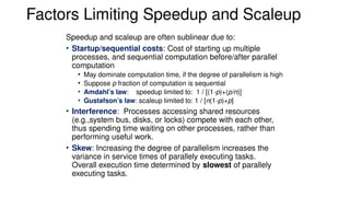 Factors Limiting Speedup and Scaleup
Speedup and scaleup are often sublinear due to:
• Startup/sequential costs: Cost of starting up multiple
processes, and sequential computation before/after parallel
computation
• May dominate computation time, if the degree of parallelism is high
• Suppose p fraction of computation is sequential
• Amdahl’s law: speedup limited to: 1 / [(1-p)+(p/n)]
• Gustafson’s law: scaleup limited to: 1 / [n(1-p)+p]
• Interference: Processes accessing shared resources
(e.g.,system bus, disks, or locks) compete with each other,
thus spending time waiting on other processes, rather than
performing useful work.
• Skew: Increasing the degree of parallelism increases the
variance in service times of parallely executing tasks.
Overall execution time determined by slowest of parallely
executing tasks.
 