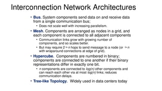 Interconnection Network Architectures
• Bus. System components send data on and receive data
from a single communication bus;
• Does not scale well with increasing parallelism.
• Mesh. Components are arranged as nodes in a grid, and
each component is connected to all adjacent components
• Communication links grow with growing number of
components, and so scales better.
• But may require 2n hops to send message to a node (or n
with wraparound connections at edge of grid).
• Hypercube. Components are numbered in binary;
components are connected to one another if their binary
representations differ in exactly one bit.
• n components are connected to log(n) other components and
can reach each other via at most log(n) links; reduces
communication delays.
• Tree-like Topology. Widely used in data centers today
 