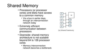 Shared Memory
• Processors (or processor
cores) and disks have access
to a common memory
• Via a bus in earlier days,
through an interconnection
network today
• Extremely efficient
communication between
processors
• Downside: shared-memory
architecture is not scalable
beyond 64 to 128 processor
cores
• Memory interconnection
network becomes a bottleneck
 
