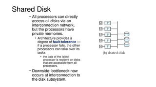 Shared Disk
• All processors can directly
access all disks via an
interconnection network,
but the processors have
private memories.
• Architecture provides a
degree of fault-tolerance —
if a processor fails, the other
processors can take over its
tasks
• the data of the failed
processor is resident on disks
that are accessible from all
processors.
• Downside: bottleneck now
occurs at interconnection to
the disk subsystem.
 