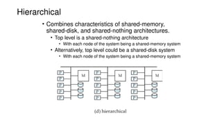 Hierarchical
• Combines characteristics of shared-memory,
shared-disk, and shared-nothing architectures.
• Top level is a shared-nothing architecture
• With each node of the system being a shared-memory system
• Alternatively, top level could be a shared-disk system
• With each node of the system being a shared-memory system
 