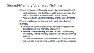 Shared-Memory Vs Shared-Nothing
• Shared-memory internally looks like shared-nothing!
• Each processor has direct access to its own memory, and
indirect (hardware level) access to rest of memory
• Also called non-uniform memory architecture (NUMA)
• Shared-nothing can be made to look like shared
memory
• Reduce the complexity of programming such systems by
distributed virtual-memory abstraction
• Remote Direct Memory Access (RDMA) provides very
low-latency shared memory abstraction on shared-nothing
systems
• Often implemented on top of infiniband due it its very-low-latency
• But careless programming can lead to performance issues
 