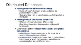 Distributed Databases
• Homogeneous distributed databases
• Same software/schema on all sites, data may be
partitioned among sites
• Goal: provide a view of a single database, hiding details of
distribution
• Heterogeneous distributed databases
• Different software/schema on different sites
• Goal: integrate existing databases to provide useful
functionality
• Differentiate between local transactions and global
transactions
• A local transaction accesses data in the single site at
which the transaction was initiated.
• A global transaction either accesses data in a site different
from the one at which the transaction was initiated or
accesses data in several different sites.
 