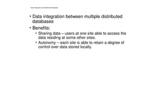 Data Integration and Distributed Databases
• Data integration between multiple distributed
databases
• Benefits:
• Sharing data – users at one site able to access the
data residing at some other sites.
• Autonomy – each site is able to retain a degree of
control over data stored locally.
 