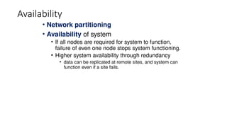 Availability
• Network partitioning
• Availability of system
• If all nodes are required for system to function,
failure of even one node stops system functioning.
• Higher system availability through redundancy
• data can be replicated at remote sites, and system can
function even if a site fails.
 