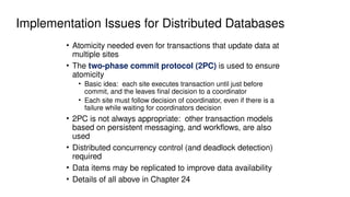 Implementation Issues for Distributed Databases
• Atomicity needed even for transactions that update data at
multiple sites
• The two-phase commit protocol (2PC) is used to ensure
atomicity
• Basic idea: each site executes transaction until just before
commit, and the leaves final decision to a coordinator
• Each site must follow decision of coordinator, even if there is a
failure while waiting for coordinators decision
• 2PC is not always appropriate: other transaction models
based on persistent messaging, and workflows, are also
used
• Distributed concurrency control (and deadlock detection)
required
• Data items may be replicated to improve data availability
• Details of all above in Chapter 24
 