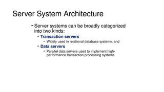 Server System Architecture
• Server systems can be broadly categorized
into two kinds:
• Transaction servers
• Widely used in relational database systems, and
• Data servers
• Parallel data servers used to implement high-
performance transaction processing systems
 