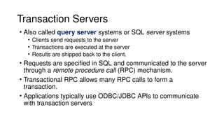 Transaction Servers
• Also called query server systems or SQL server systems
• Clients send requests to the server
• Transactions are executed at the server
• Results are shipped back to the client.
• Requests are specified in SQL and communicated to the server
through a remote procedure call (RPC) mechanism.
• Transactional RPC allows many RPC calls to form a
transaction.
• Applications typically use ODBC/JDBC APIs to communicate
with transaction servers
 
