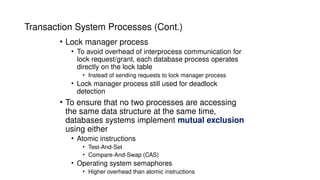Transaction System Processes (Cont.)
• Lock manager process
• To avoid overhead of interprocess communication for
lock request/grant, each database process operates
directly on the lock table
• Instead of sending requests to lock manager process
• Lock manager process still used for deadlock
detection
• To ensure that no two processes are accessing
the same data structure at the same time,
databases systems implement mutual exclusion
using either
• Atomic instructions
• Test-And-Set
• Compare-And-Swap (CAS)
• Operating system semaphores
• Higher overhead than atomic instructions
 