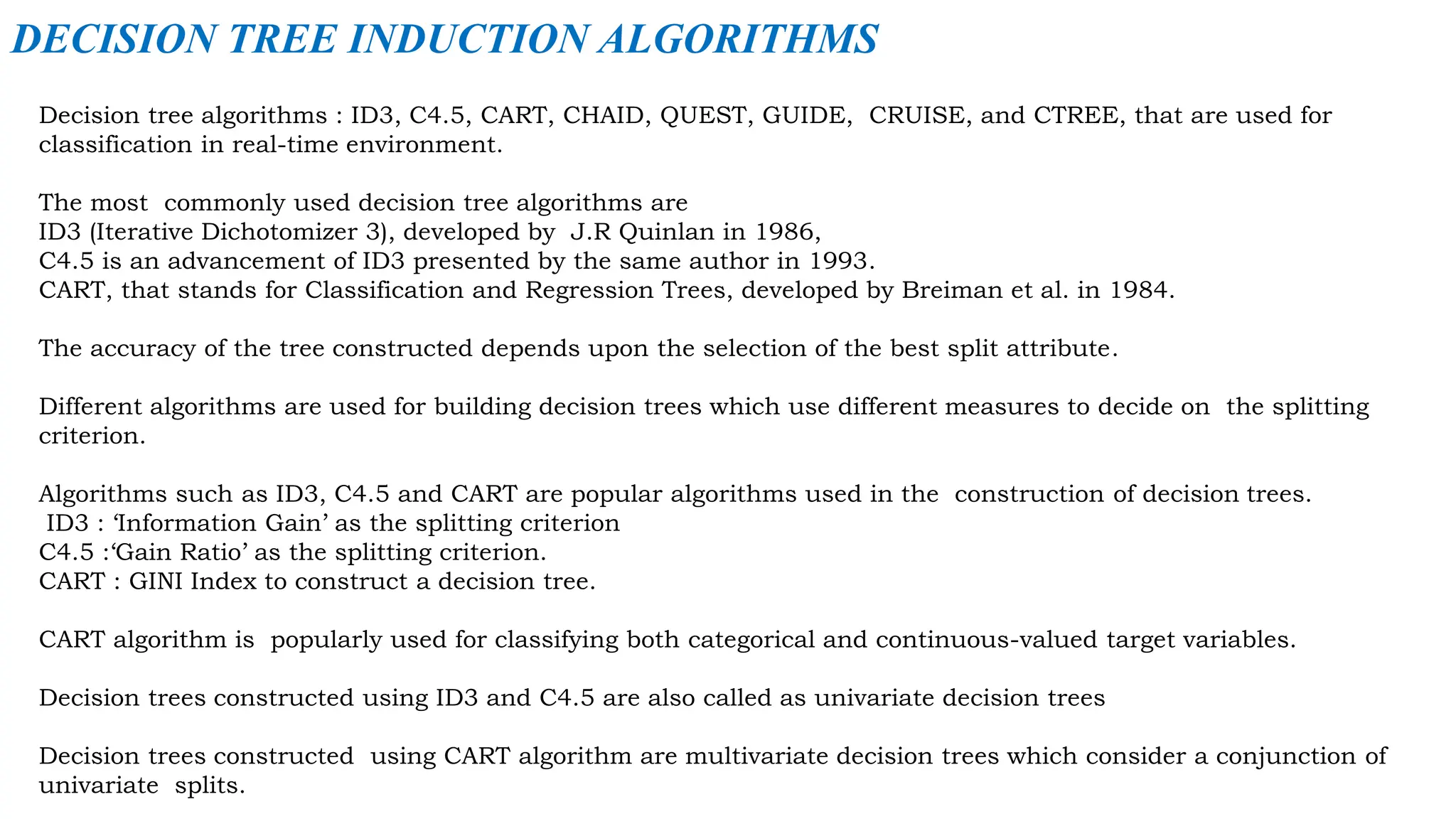 Decision tree algorithms : ID3, C4.5, CART, CHAID, QUEST, GUIDE, CRUISE, and CTREE, that are used for
classification in real-time environment.
The most commonly used decision tree algorithms are
ID3 (Iterative Dichotomizer 3), developed by J.R Quinlan in 1986,
C4.5 is an advancement of ID3 presented by the same author in 1993.
CART, that stands for Classification and Regression Trees, developed by Breiman et al. in 1984.
The accuracy of the tree constructed depends upon the selection of the best split attribute.
Different algorithms are used for building decision trees which use different measures to decide on the splitting
criterion.
Algorithms such as ID3, C4.5 and CART are popular algorithms used in the construction of decision trees.
ID3 : ‘Information Gain’ as the splitting criterion
C4.5 :‘Gain Ratio’ as the splitting criterion.
CART : GINI Index to construct a decision tree.
CART algorithm is popularly used for classifying both categorical and continuous-valued target variables.
Decision trees constructed using ID3 and C4.5 are also called as univariate decision trees
Decision trees constructed using CART algorithm are multivariate decision trees which consider a conjunction of
univariate splits.
DECISION TREE INDUCTION ALGORITHMS
 