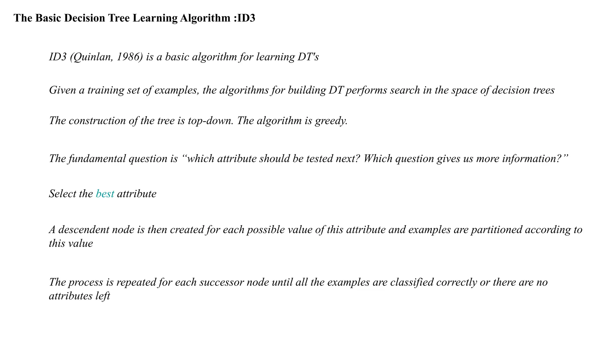 The Basic Decision Tree Learning Algorithm :ID3
ID3 (Quinlan, 1986) is a basic algorithm for learning DT's
Given a training set of examples, the algorithms for building DT performs search in the space of decision trees
The construction of the tree is top-down. The algorithm is greedy.
The fundamental question is “which attribute should be tested next? Which question gives us more information?”
Select the best attribute
A descendent node is then created for each possible value of this attribute and examples are partitioned according to
this value
The process is repeated for each successor node until all the examples are classified correctly or there are no
attributes left
 