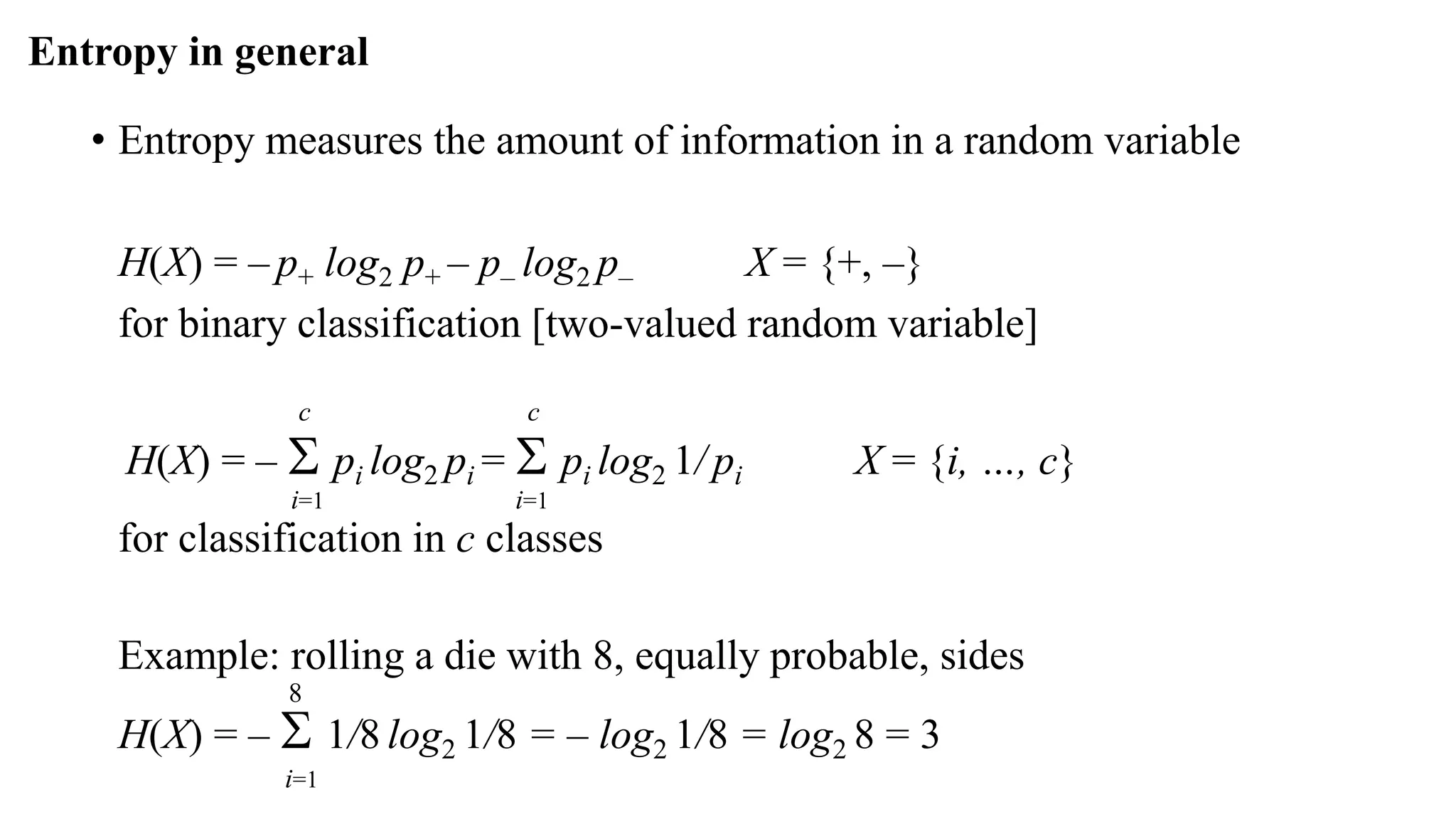 Entropy in general
• Entropy measures the amount of information in a random variable
H(X) = – p+ log2 p+ – p– log2 p– X = {+, –}
for binary classification [two-valued random variable]
c c
H(X) = –  pi log2 pi =  pi log2 1/ pi X = {i, …, c}
i=1 i=1
for classification in c classes
Example: rolling a die with 8, equally probable, sides
8
H(X) = –  1/8 log2 1/8 = – log2 1/8 = log2 8 = 3
i=1
 