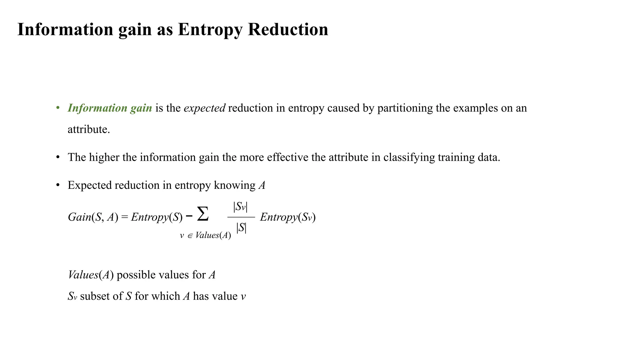 Information gain as Entropy Reduction
• Information gain is the expected reduction in entropy caused by partitioning the examples on an
attribute.
• The higher the information gain the more effective the attribute in classifying training data.
• Expected reduction in entropy knowing A
Gain(S, A) = Entropy(S) −  Entropy(Sv)
v  Values(A)
Values(A) possible values for A
Sv subset of S for which A has value v
|Sv|
|S|
 