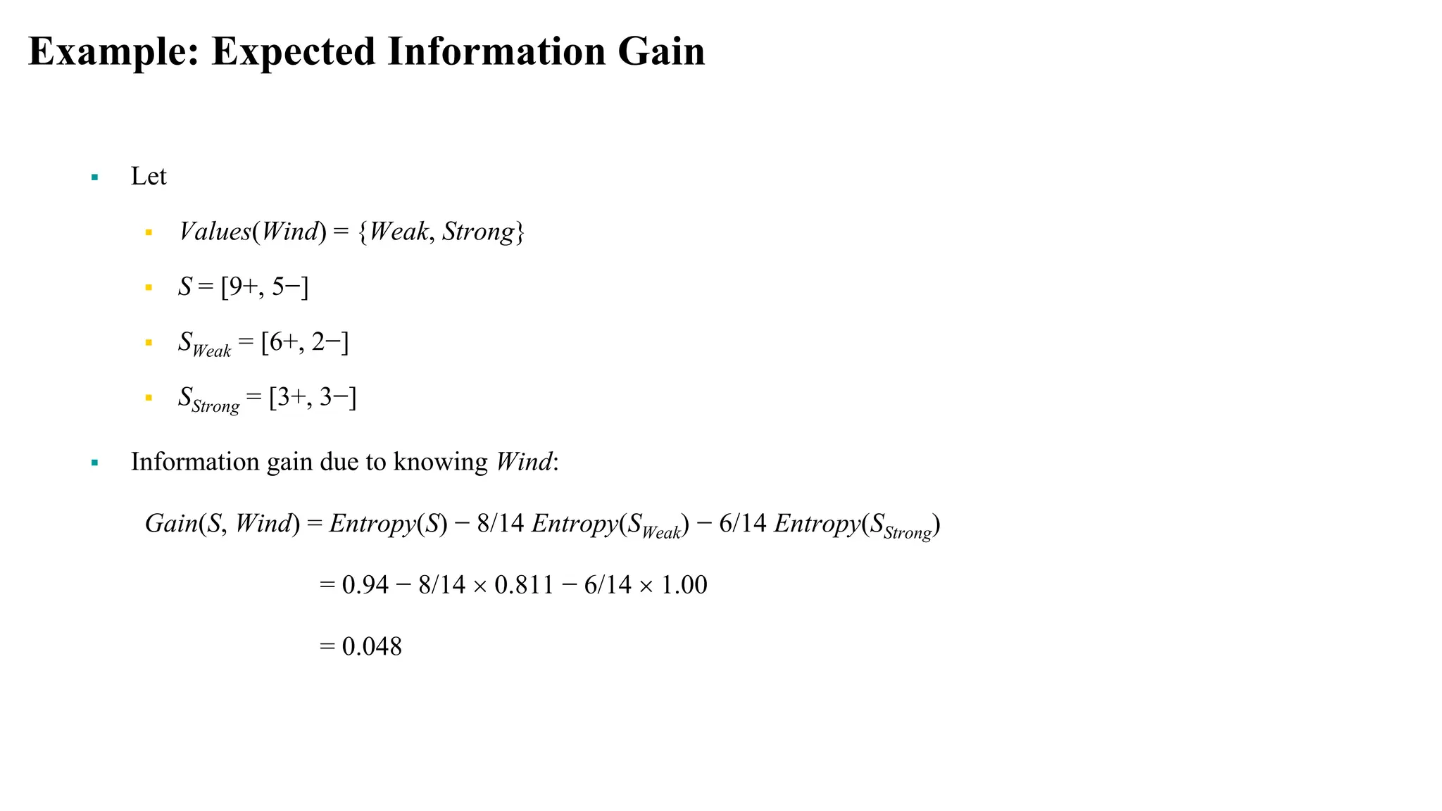 Example: Expected Information Gain
 Let
 Values(Wind) = {Weak, Strong}
 S = [9+, 5−]
 SWeak = [6+, 2−]
 SStrong = [3+, 3−]
 Information gain due to knowing Wind:
Gain(S, Wind) = Entropy(S) − 8/14 Entropy(SWeak) − 6/14 Entropy(SStrong)
= 0.94 − 8/14  0.811 − 6/14  1.00
= 0.048
 