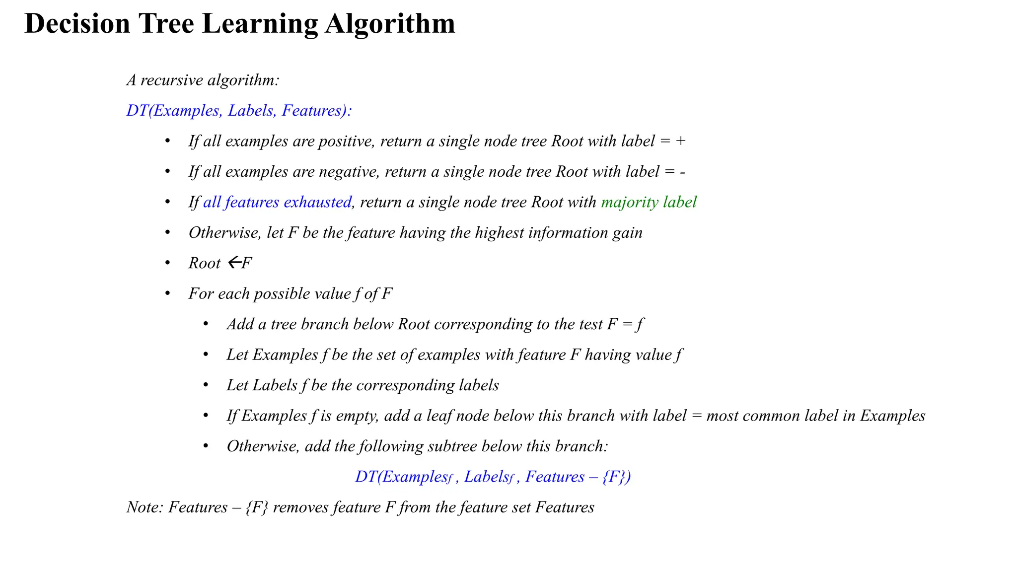 Decision Tree Learning Algorithm
A recursive algorithm:
DT(Examples, Labels, Features):
• If all examples are positive, return a single node tree Root with label = +
• If all examples are negative, return a single node tree Root with label = -
• If all features exhausted, return a single node tree Root with majority label
• Otherwise, let F be the feature having the highest information gain
• Root F
• For each possible value f of F
• Add a tree branch below Root corresponding to the test F = f
• Let Examples f be the set of examples with feature F having value f
• Let Labels f be the corresponding labels
• If Examples f is empty, add a leaf node below this branch with label = most common label in Examples
• Otherwise, add the following subtree below this branch:
DT(Examplesf , Labelsf , Features – {F})
Note: Features – {F} removes feature F from the feature set Features
 
