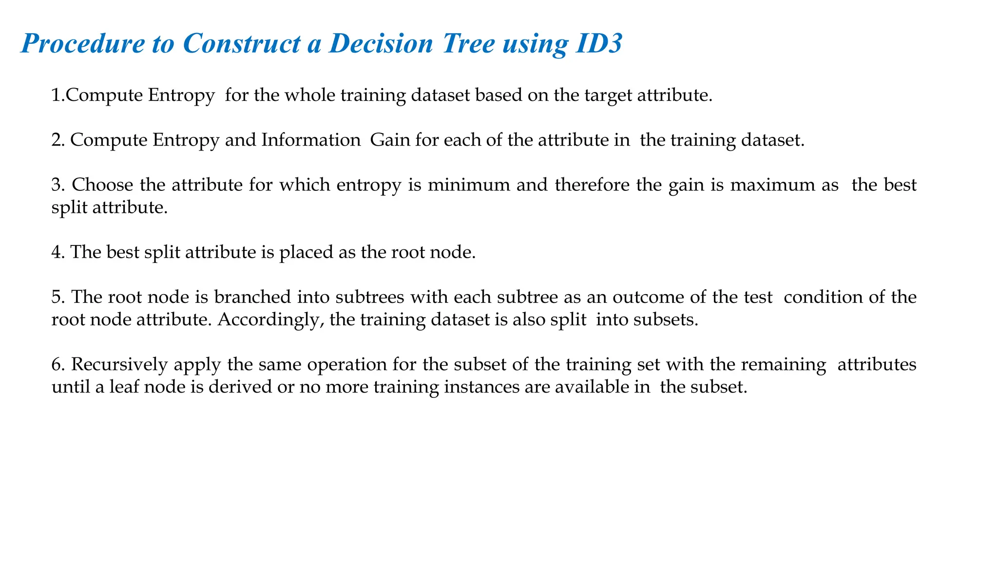1.Compute Entropy for the whole training dataset based on the target attribute.
2. Compute Entropy and Information Gain for each of the attribute in the training dataset.
3. Choose the attribute for which entropy is minimum and therefore the gain is maximum as the best
split attribute.
4. The best split attribute is placed as the root node.
5. The root node is branched into subtrees with each subtree as an outcome of the test condition of the
root node attribute. Accordingly, the training dataset is also split into subsets.
6. Recursively apply the same operation for the subset of the training set with the remaining attributes
until a leaf node is derived or no more training instances are available in the subset.
Procedure to Construct a Decision Tree using ID3
 