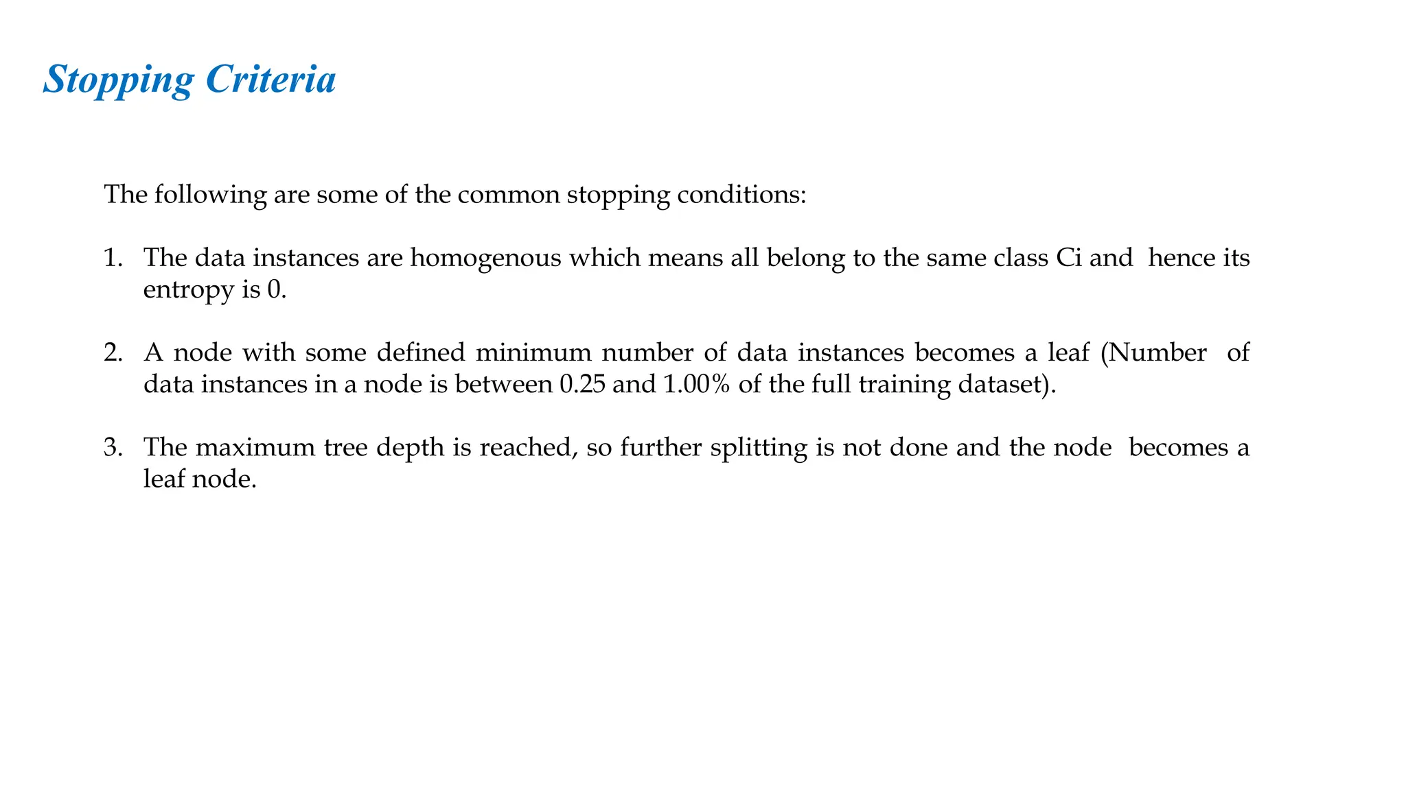 The following are some of the common stopping conditions:
1. The data instances are homogenous which means all belong to the same class Ci and hence its
entropy is 0.
2. A node with some defined minimum number of data instances becomes a leaf (Number of
data instances in a node is between 0.25 and 1.00% of the full training dataset).
3. The maximum tree depth is reached, so further splitting is not done and the node becomes a
leaf node.
Stopping Criteria
 