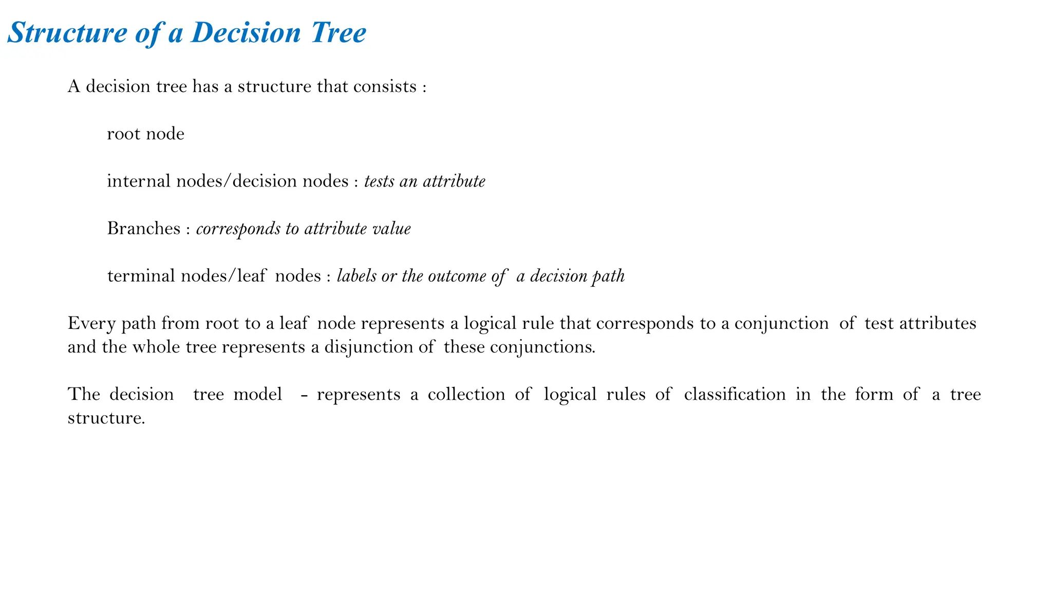 Structure of a Decision Tree
A decision tree has a structure that consists :
root node
internal nodes/decision nodes : tests an attribute
Branches : corresponds to attribute value
terminal nodes/leaf nodes : labels or the outcome of a decision path
Every path from root to a leaf node represents a logical rule that corresponds to a conjunction of test attributes
and the whole tree represents a disjunction of these conjunctions.
The decision tree model - represents a collection of logical rules of classification in the form of a tree
structure.
 