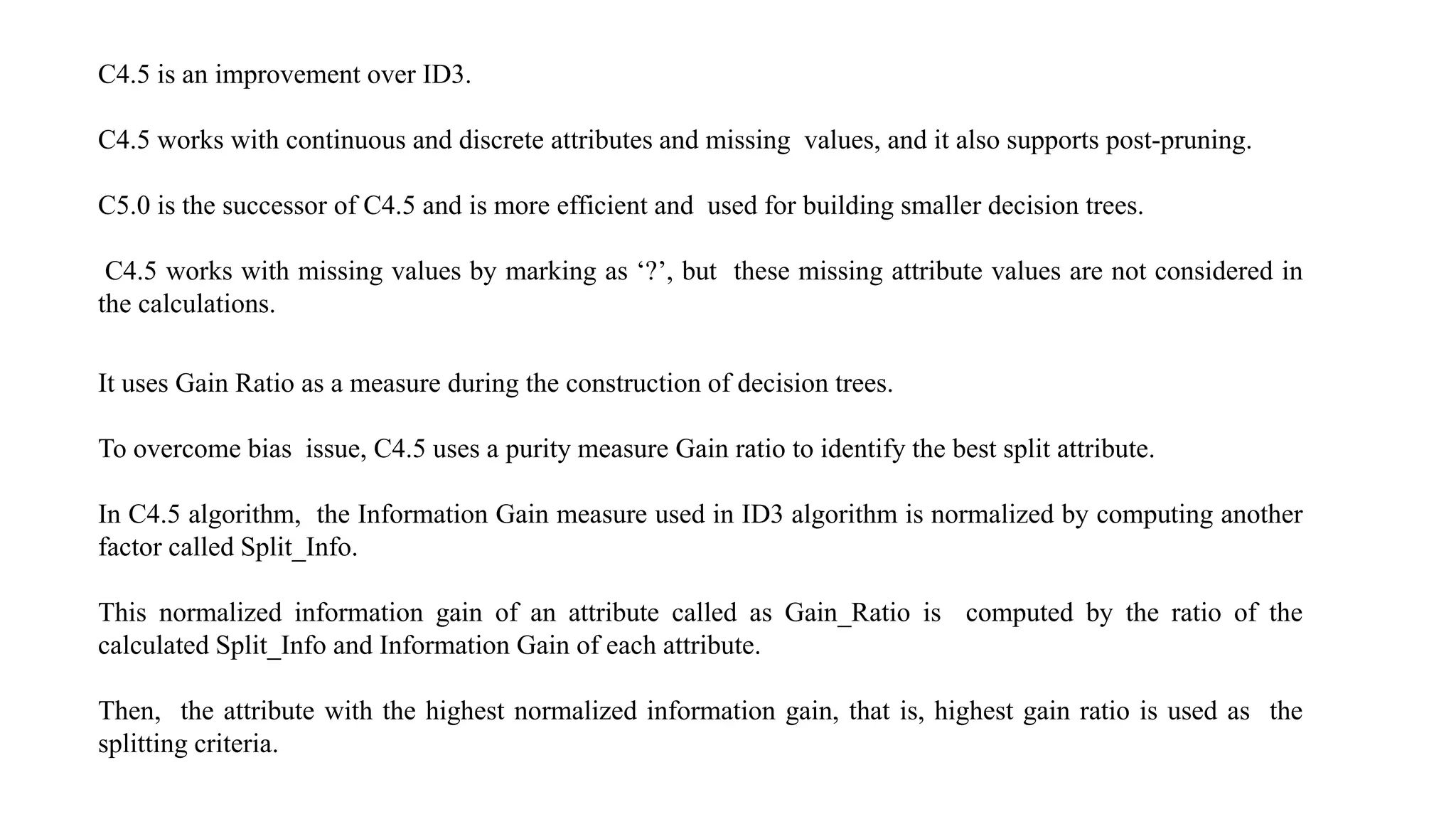 C4.5 is an improvement over ID3.
C4.5 works with continuous and discrete attributes and missing values, and it also supports post-pruning.
C5.0 is the successor of C4.5 and is more efficient and used for building smaller decision trees.
C4.5 works with missing values by marking as ‘?’, but these missing attribute values are not considered in
the calculations.
It uses Gain Ratio as a measure during the construction of decision trees.
To overcome bias issue, C4.5 uses a purity measure Gain ratio to identify the best split attribute.
In C4.5 algorithm, the Information Gain measure used in ID3 algorithm is normalized by computing another
factor called Split_Info.
This normalized information gain of an attribute called as Gain_Ratio is computed by the ratio of the
calculated Split_Info and Information Gain of each attribute.
Then, the attribute with the highest normalized information gain, that is, highest gain ratio is used as the
splitting criteria.
 