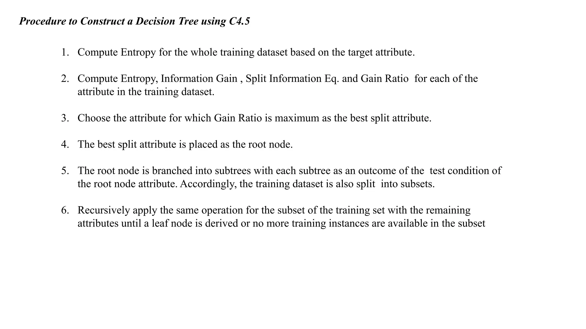 Procedure to Construct a Decision Tree using C4.5
1. Compute Entropy for the whole training dataset based on the target attribute.
2. Compute Entropy, Information Gain , Split Information Eq. and Gain Ratio for each of the
attribute in the training dataset.
3. Choose the attribute for which Gain Ratio is maximum as the best split attribute.
4. The best split attribute is placed as the root node.
5. The root node is branched into subtrees with each subtree as an outcome of the test condition of
the root node attribute. Accordingly, the training dataset is also split into subsets.
6. Recursively apply the same operation for the subset of the training set with the remaining
attributes until a leaf node is derived or no more training instances are available in the subset
 