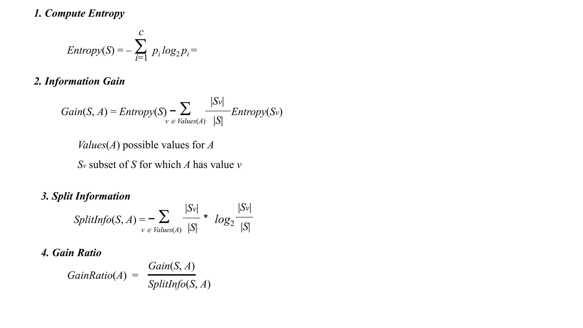 Entropy(S) = –  pi log2 pi =
c
i=1
1. Compute Entropy
2. Information Gain
Gain(S, A) = Entropy(S) −  Entropy(Sv)
|Sv|
|S|
v  Values(A)
Values(A) possible values for A
Sv subset of S for which A has value v
4. Gain Ratio
SplitInfo(S, A) = −  * log2
v  Values(A)
|Sv|
|S|
|Sv|
|S|
3. Split Information
GainRatio(A) =
Gain(S, A)
SplitInfo(S, A)
 